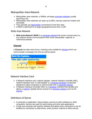 22
Metropolitan Area Network
 Metropolitan area networks, or MANs, are large computer networks usually
spanning a city.
 Metropolitan area networks can span up to 50km, devices used are modem and
wire/cable
 They typically use Optical fiber connections to link their sites.
 A MAN is optimized for a larger geographical area than a LAN.
Wide Area Network
 Wide Area Network (WAN) is a computer network that covers a broad area (i.e.,
any network whose communications links cross metropolitan, regional, or
national boundaries
Channel
A Channel can take many forms, including ones suitable for storage which can
communicate a message over time as well as space.
Network Interface Card
 A Network Interface card, network adapter, network interface controller (NIC),
network interface card, or LAN adapter is a computer hardware component
designed to allow computers to communicate over a computer network.
 A Network Interface Controller (NIC) is a hardware interface that handles and
allows a network capable device access to a computer network such as the
internet
Definitions of Server
 A computer or application, that provides a service to client software on other
computers. Servers are used for web hosting and other web applications
 A high end computer with specific software that allows other computers to use its
facilities for connection to data drives, email, printers, Internet or other service.
 