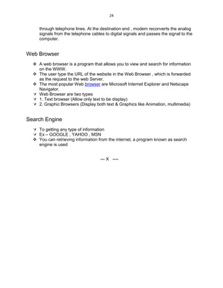 24
through telephone lines. At the destination end , modem reconverts the analog
signals from the telephone cables to digital signals and passes the signal to the
computer.
Web Browser
 A web browser is a program that allows you to view and search for information
on the WWW.
 The user type the URL of the website in the Web Browser , which is forwarded
as the request to the web Server.
 The most popular Web browser are Microsoft Internet Explorer and Netscape
Navigator.
 Web Browser are two types
 1. Text browser (Allow only text to be display)
 2. Graphic Browsers (Display both text & Graphics like Animation, multimedia)
Search Engine
 To getting any type of information
 Ex – GOOGLE , YAHOO , MSN
 You can retrieving information from the internet, a program known as search
engine is used
--- X ----
 