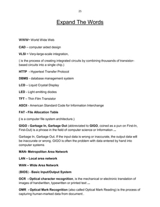 25
Expand The Words
www- World Wide Web
CAD – computer aided design
VLSI = Very-large-scale integration,
( is the process of creating integrated circuits by combining thousands of transistor-
based circuits into a single chip.)
HTTP - Hypertext Transfer Protocol
DBMS - database management system
LCD – Liquid Crystal Display
LED - Light emitting diodes
TFT – Thin Film Transistor
ASCII - American Standard Code for Information Interchange
FAT - File Allocation Table
( is a computer file system architecture.)
GIGO - Garbage In, Garbage Out (abbreviated to GIGO, coined as a pun on First-In,
First-Out) is a phrase in the field of computer science or Information ...
Garbage In, Garbage Out. If the input data is wrong or inaccurate, the output data will
be inaccurate or wrong. GIGO is often the problem with data entered by hand into
computer systems
MAN- Metropolitan Area Network
LAN – Local area network
WAN – Wide Area Network
(BIOS) - Basic Input/Output System
OCR - Optical character recognition, is the mechanical or electronic translation of
images of handwritten, typewritten or printed text ...
OMR - Optical Mark Recognition (also called Optical Mark Reading) is the process of
capturing human-marked data from document .
 