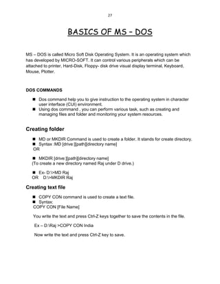 27
BASICS OF MS – DOS
MS – DOS is called Micro Soft Disk Operating System. It is an operating system which
has developed by MICRO-SOFT. It can control various peripherals which can be
attached to printer, Hard-Disk, Floppy- disk drive visual display terminal, Keyboard,
Mouse, Plotter.
DOS COMMANDS
 Dos command help you to give instruction to the operating system in character
user interface (CUI) environment.
 Using dos command , you can perform various task, such as creating and
managing files and folder and monitoring your system resources.
Creating folder
 MD or MKDIR Command is used to create a folder. It stands for create directory.
 Syntax :MD [drive:][path][directory name]
OR
 MKDIR [drive:][path][directory name]
(To create a new directory named Raj under D drive.)
 Ex- D:>MD Raj
OR D:>MKDIR Raj
Creating text file
 COPY CON command is used to create a text file.
 Syntax:
COPY CON [File Name]
You write the text and press Ctrl-Z keys together to save the contents in the file.
Ex – D:Raj >COPY CON India
Now write the text and press Ctrl-Z key to save.
 