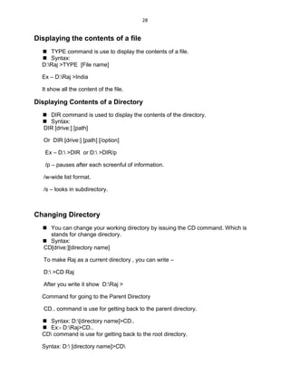 28
Displaying the contents of a file
 TYPE command is use to display the contents of a file.
 Syntax:
D:Raj >TYPE [File name]
Ex – D:Raj >India
It show all the content of the file.
Displaying Contents of a Directory
 DIR command is used to display the contents of the directory.
 Syntax:
DIR [drive:] [path]
Or DIR [drive:] [path] [/option]
Ex – D: >DIR or D: >DIR/p
/p – pauses after each screenful of information.
/w-wide list format.
/s – looks in subdirectory.
Changing Directory
 You can change your working directory by issuing the CD command. Which is
stands for change directory.
 Syntax:
CD[drive:][directory name]
To make Raj as a current directory , you can write –
D: >CD Raj
After you write it show D:Raj >
Command for going to the Parent Directory
CD.. command is use for getting back to the parent directory.
 Syntax: D:[directory name]>CD..
 Ex:- D:Raj>CD..
CD command is use for getting back to the root directory.
Syntax: D: [directory name]>CD
 