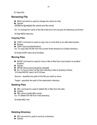 29
D: Raj>CD
Renaming File
 REN command is used to change the name of a file.
 Syntax:
REN[drive:][path][old file name] new file name]
Ex: To change the name of the file India.txt to Ihm.txt give the following command.
D:Raj>REN India Ihm
Copying Files
 COPY command is used to copy one or more files to an alternate location.
 Syntax:
 COPY [source] [destination]
Ex: To copy bbsr.txt file from the current India directory to Cuttack directory.
D:India>COPY bbsr.txt D:Cuttack
Moving Files
 MOVE command is used to move a file or files from one location to another
location.
 Syntax:
 MOVE [drive:] [source] [drive:] [target]
 Ex: To move Case1.txt file from directory India to directory Orissa.
D:India>MOVE case1.txt D:Orissa
Source – specifies the path of the file you want to move.
Target - specifies the path of the destination directory.
Deleting Files
 DEL command is used to delete file or files from the disk.
 Syntax:
 DEL [drive:] [path] [file name]
Ex: To delete Ihm file from India directory.
D:India>DEL Ihm
Deleting Directory
 RD command is used to remove a directory
 Syntax:
 