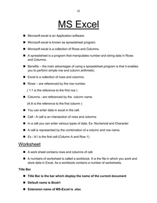 32
MS Excel
 Microsoft excel is an Application software.
 Microsoft excel is known as spreadsheet program.
 Microsoft excel is a collection of Rows and Columns.
 A spreadsheet is a program that manipulates number and string data in Rows
and Columns.
 Benefits – the main advantages of using a spreadsheet program is that it enables
you to perform simple row and column arithmetic.
 Excel is a collection of rows and columns.
 Rows – are referenced by the row number.
( 1:1 is the reference to the first row )
 Columns - are referenced by the column name.
(A:A is the reference to the first column )
 You can enter data in excel in the cell.
 Cell - A cell is an intersection of rows and columns
 In a cell you can enter various types of data. Ex- Numerical and Character
 A cell is represented by the combination of a column and row name.
 Ex - A1 is the first cell (Column A and Row 1)
Worksheet
 A work sheet contains rows and columns of cell.
 A numbers of worksheet is called a workbook. It is the file in which you work and
store data in Excel. As a workbook contains a number of worksheets.
Title Bar
 Title Bar is the bar which display the name of the current document
 Default name is Book1
 Extension name of MS-Excel is .xlsx
 