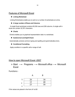 33
Features of Microsoft Excel
 Linking Worksheet
Linking Worksheets enable you to work on a number of worksheets at a time.
 A large number of Rows and Columns
A single Excel worksheet contains 65,536 rows and 256 columns. A single cell in
excel can contain 32,767 characters.
 Charts
Charts enables you to graphical representation data in a worksheet.
 AutoCorrect and Spell Check
Automatically corrects common typing and spelling and grammatically errors.
 Conditional Formatting
Apply condition in a specific cell or range of cell.
How to open Microsoft Excel -2007
 Start Programs Microsoft office Microsoft
Excel
Functions:-
A B
1
2
3
If the values are placed in the from A1 to B3
20 30
15 40
25 50
 
