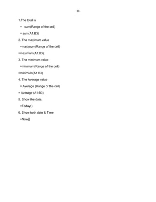 34
1.The total is
= sum(Range of the cell)
= sum(A1:B3)
2. The maximum value
=maximum(Range of the cell)
=maximum(A1:B3)
3. The minimum value
=minimum(Range of the cell)
=minimum(A1:B3)
4. The Average value
= Average (Range of the cell)
= Average (A1:B3)
5. Show the date.
=Today()
6. Show both date & Time
=Now()
 