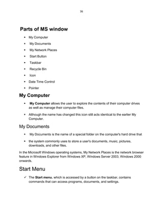 36
Parts of MS window
 My Computer
 My Documents
 My Network Places
 Start Button
 Taskbar
 Recycle Bin
 Icon
 Date Time Control
 Pointer
My Computer
 My Computer allows the user to explore the contents of their computer drives
as well as manage their computer files.
 Although the name has changed this icon still acts identical to the earlier My
Computer.
My Documents
 My Documents is the name of a special folder on the computer's hard drive that
 the system commonly uses to store a user's documents, music, pictures,
downloads, and other files.
In the Microsoft Windows operating systems, My Network Places is the network browser
feature in Windows Explorer from Windows XP, Windows Server 2003, Windows 2000
onwards.
Start Menu
 The Start menu, which is accessed by a button on the taskbar, contains
commands that can access programs, documents, and settings.
 