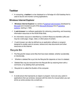 37
Taskbar
 In computing, a taskbar is a bar displayed on a full edge of a GUI desktop that is
used to launch and monitor running applications.
Windows Internet Explorer
 Windows Internet Explorer is a series of graphical web browsers developed by
Microsoft and included as part of the Microsoft Windows line of operating
systems, starting in 1995.
 A web browser is a software application for retrieving, presenting, and traversing
information resources on the World Wide Web.
 An information resource is identified by a Uniform Resource Identifier (URI) and
may be a web page, image, video, or other piece of content.
 A web browser can also be defined as an application software or program
designed to enable users to access, retrieve and view documents and other
resources on the Internet.
Recycle Bin
 The Recycle Bin keeps some files that have been deleted, whether accidentally
or intentionally.
 Whether a deleted file is put into the Recycle Bin depends on how it is deleted.
 Deleted files may be removed from the Recycle Bin by restoring them with a
command, or by deleting them permanently.
 Recycle bin is called the Dustbin of the computer.
Icon
 A small picture that represents an object or program. Icons are very useful in
applications that use windows, because with the click of a mouse button you can
shrink an entire window into a small icon.
------xxxx----
 