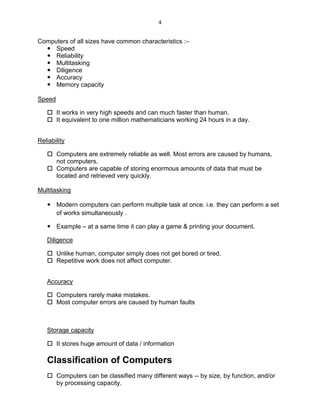 4
Computers of all sizes have common characteristics :–
 Speed
 Reliability
 Multitasking
 Diligence
 Accuracy
 Memory capacity
Speed
 It works in very high speeds and can much faster than human.
 It equivalent to one million mathematicians working 24 hours in a day.
Reliability
 Computers are extremely reliable as well. Most errors are caused by humans,
not computers.
 Computers are capable of storing enormous amounts of data that must be
located and retrieved very quickly.
Multitasking
 Modern computers can perform multiple task at once. i.e. they can perform a set
of works simultaneously .
 Example – at a same time it can play a game & printing your document.
Diligence
 Unlike human, computer simply does not get bored or tired.
 Repetitive work does not affect computer.
Accuracy
 Computers rarely make mistakes.
 Most computer errors are caused by human faults
Storage capacity
 It stores huge amount of data / information
Classification of Computers
 Computers can be classified many different ways -- by size, by function, and/or
by processing capacity.
 