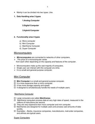 5
 Mainly it can be divided into two types. Like.
1. Data Handling wise 3 types
1.Analog Computer
2.Digital Computer
3.Hybrid Computer
2. Functionality wise 4 types
a) Micro computer
b) Mini Computer
c) Mainframe Computer
d) Super Computer
Microcomputers
 Microcomputers are connected to networks of other computers.
 The price of a microcomputer varies
from each other depending on the capacity and features of the computer.
 Microcomputers make up the vast majority of computers.
 Single user can interact with this computer at a time.
 It is a small and general purpose computer.
Mini Computer
 Mini Computer is a small and general purpose computer.
 It is more expensive than a micro computer.
 It has more storage capacity and speed.
 It designed to simultaneously handle the needs of multiple users.
Mainframe Computer
 Large computers are called Mainframes.
 Mainframe computers process data at very high rates of speed, measured in the
millions of instructions per second.
 They are very expensive than micro computer and mini computer.
 Mainframes are designed for multiple users and process vast amounts of data
quickly.
 Examples :- Banks, insurance companies, manufacturers, mail-order companies,
and airlines are typical users.
Super Computers
 