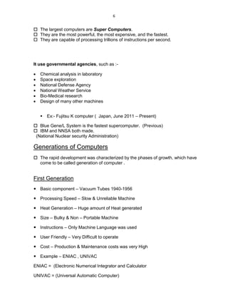 6
 The largest computers are Super Computers.
 They are the most powerful, the most expensive, and the fastest.
 They are capable of processing trillions of instructions per second.
It use governmental agencies, such as :-
 Chemical analysis in laboratory
 Space exploration
 National Defense Agency
 National Weather Service
 Bio-Medical research
 Design of many other machines
 Ex:- Fujitsu K computer ( Japan, June 2011 – Present)
 Blue Gene/L System is the fastest supercomputer. (Previous)
 IBM and NNSA both made.
(National Nuclear security Administration)
Generations of Computers
 The rapid development was characterized by the phases of growth, which have
come to be called generation of computer .
First Generation
 Basic component – Vacuum Tubes 1940-1956
 Processing Speed – Slow & Unreliable Machine
 Heat Generation – Huge amount of Heat generated
 Size – Bulky & Non – Portable Machine
 Instructions – Only Machine Language was used
 User Friendly – Very Difficult to operate
 Cost – Production & Maintenance costs was very High
 Example – ENIAC , UNIVAC
ENIAC = (Electronic Numerical Integrator and Calculator
UNIVAC = (Universal Automatic Computer)
 