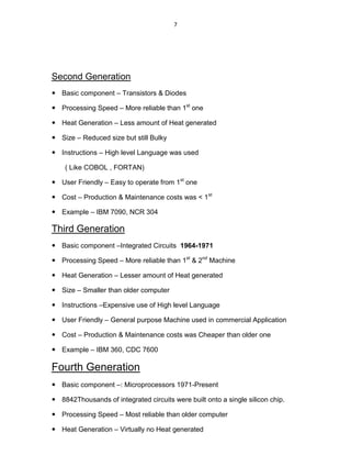 7
Second Generation
 Basic component – Transistors & Diodes
 Processing Speed – More reliable than 1st
one
 Heat Generation – Less amount of Heat generated
 Size – Reduced size but still Bulky
 Instructions – High level Language was used
( Like COBOL , FORTAN)
 User Friendly – Easy to operate from 1st
one
 Cost – Production & Maintenance costs was < 1st
 Example – IBM 7090, NCR 304
Third Generation
 Basic component –Integrated Circuits 1964-1971
 Processing Speed – More reliable than 1st
& 2nd
Machine
 Heat Generation – Lesser amount of Heat generated
 Size – Smaller than older computer
 Instructions –Expensive use of High level Language
 User Friendly – General purpose Machine used in commercial Application
 Cost – Production & Maintenance costs was Cheaper than older one
 Example – IBM 360, CDC 7600
Fourth Generation
 Basic component –: Microprocessors 1971-Present
 8842Thousands of integrated circuits were built onto a single silicon chip.
 Processing Speed – Most reliable than older computer
 Heat Generation – Virtually no Heat generated
 