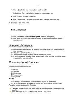 8
 Size – Smallest in size making them easily portable
 Instructions –Very sophisticated programs & Languages use
 User Friendly –Easiest to operate
 Cost – Production & Maintenance costs was Cheapest than older one
 Example – IBM 3090, VAX
Fifth Generation
 Fifth Generation - Present and Beyond: (Artificial Intelligence)
 Fifth generation computing devices, based on artificial intelligence, are still in
development.
Limitation of Computer
 Computer cannot take over all activities simply because they are less flexible
than humans.
 They have to be told what to do.
 They cannot perform anything outside the defined scope.
 If any unexpected situation arise, computer will either produce erroneous result
or discard the task altogether.
Common Input Devices
Some common input devices are:
 Mouse
 Scanner
 Microphone
 Touch screen
 Keyboard
Mouse
 Is an input device used to point and select objects on the screen.
 Moving it causes a corresponding movement of the pointer on the screen.
Following are some categories of mouse:
Trackball mouse: In this, the ball is rolled at one place rolling the mouse on the
table top.
Optical mouse: It uses a light beam to detect movement.
 
