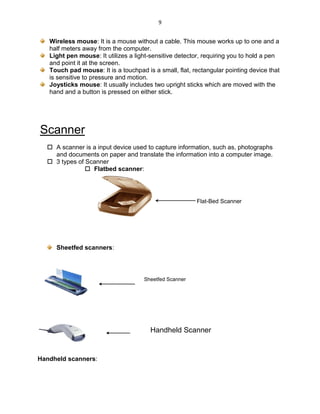 9
Wireless mouse: It is a mouse without a cable. This mouse works up to one and a
half meters away from the computer.
Light pen mouse: It utilizes a light-sensitive detector, requiring you to hold a pen
and point it at the screen.
Touch pad mouse: It is a touchpad is a small, flat, rectangular pointing device that
is sensitive to pressure and motion.
Joysticks mouse: It usually includes two upright sticks which are moved with the
hand and a button is pressed on either stick.
Scanner
 A scanner is a input device used to capture information, such as, photographs
and documents on paper and translate the information into a computer image.
 3 types of Scanner
 Flatbed scanner:
Sheetfed scanners:
Handheld scanners:
Handheld Scanner
Sheetfed Scanner
Flat-Bed Scanner
 