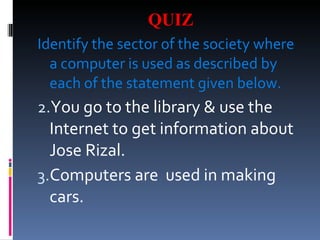 QUIZ Identify the sector of the society where a computer is used as described by each of the statement given below. You go to the library & use the Internet to get information about Jose Rizal. Computers are used in making cars.