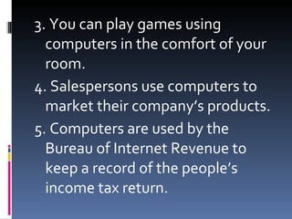 3. You can play games using computers in the comfort of your room. 4. Salespersons use computers to market their company’s products. 5. Computers are used by the Bureau of Internet Revenue to keep a record of the people’s income tax return.