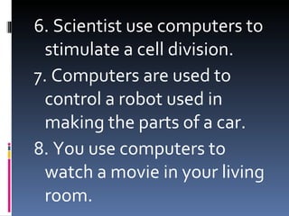 6. Scientist use computers to stimulate a cell division. 7. Computers are used to control a robot used in making the parts of a car. 8. You use computers to watch a movie in your living room.