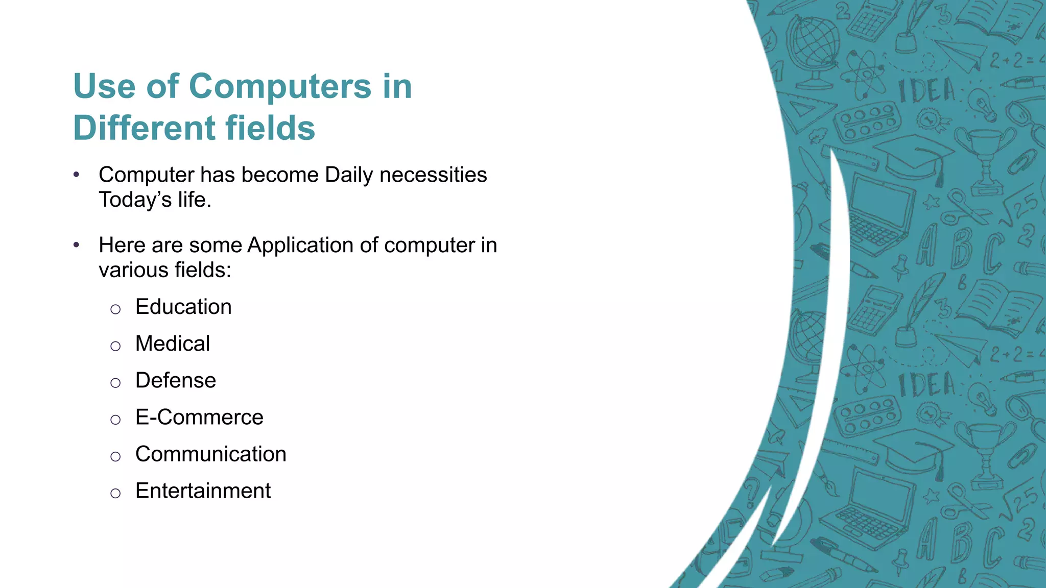 Use of Computers in
Different fields
• Computer has become Daily necessities
Today’s life.
• Here are some Application of computer in
various fields:
o Education
o Medical
o Defense
o E-Commerce
o Communication
o Entertainment
 