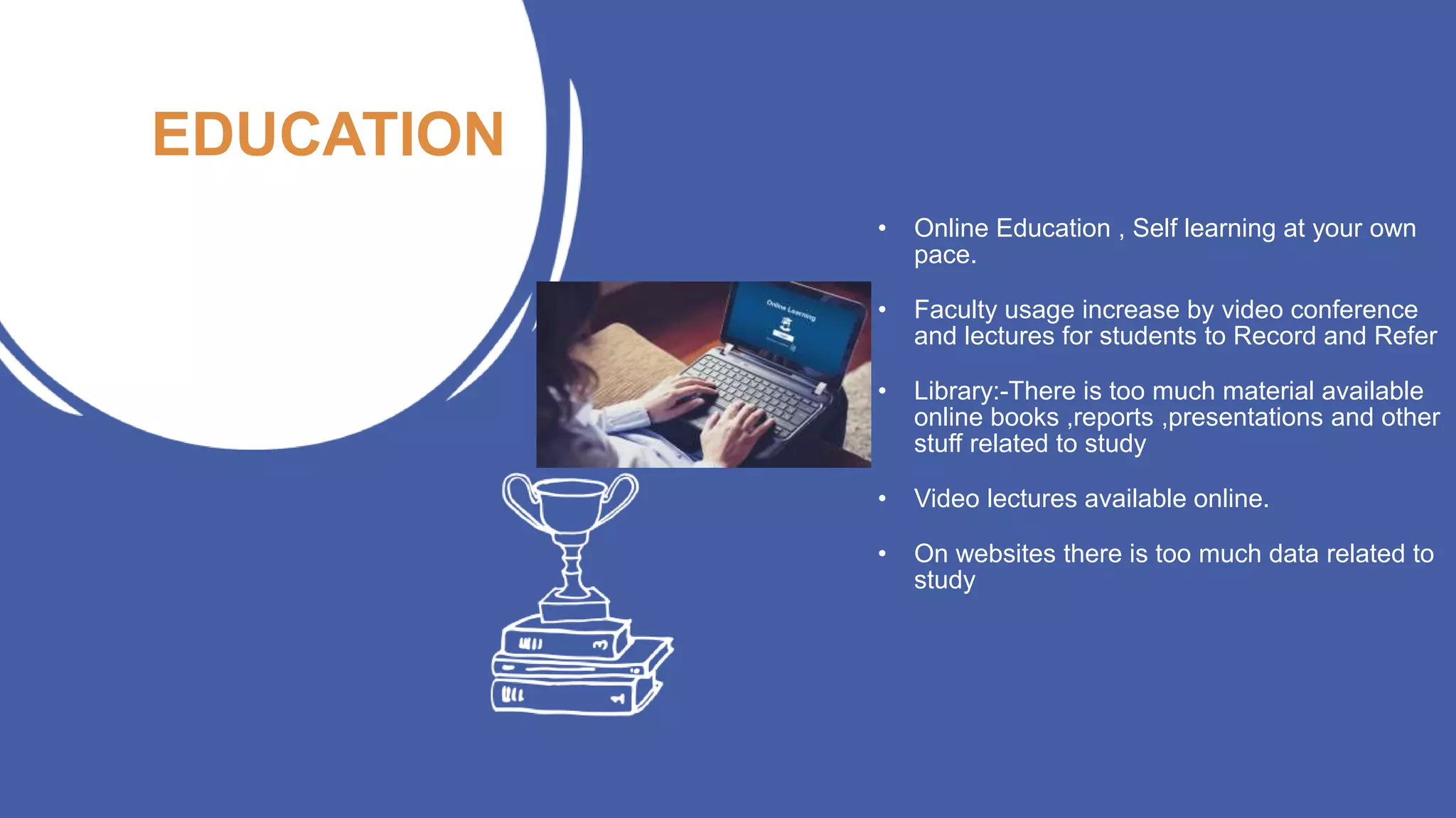 EDUCATION
• Online Education , Self learning at your own
pace.
• Faculty usage increase by video conference
and lectures for students to Record and Refer
• Library:-There is too much material available
online books ,reports ,presentations and other
stuff related to study
• Video lectures available online.
• On websites there is too much data related to
study
 