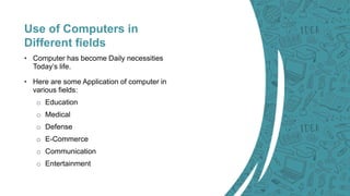Use of Computers in
Different fields
• Computer has become Daily necessities
Today’s life.
• Here are some Application of ...