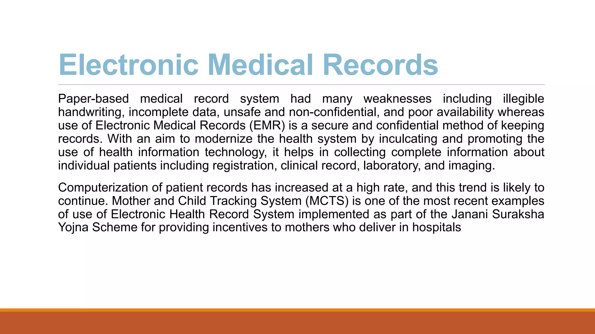 Electronic Medical Records
Paper-based medical record system had many weaknesses including illegible
handwriting, incomplete data, unsafe and non-confidential, and poor availability whereas
use of Electronic Medical Records (EMR) is a secure and confidential method of keeping
records. With an aim to modernize the health system by inculcating and promoting the
use of health information technology, it helps in collecting complete information about
individual patients including registration, clinical record, laboratory, and imaging.
Computerization of patient records has increased at a high rate, and this trend is likely to
continue. Mother and Child Tracking System (MCTS) is one of the most recent examples
of use of Electronic Health Record System implemented as part of the Janani Suraksha
Yojna Scheme for providing incentives to mothers who deliver in hospitals
 