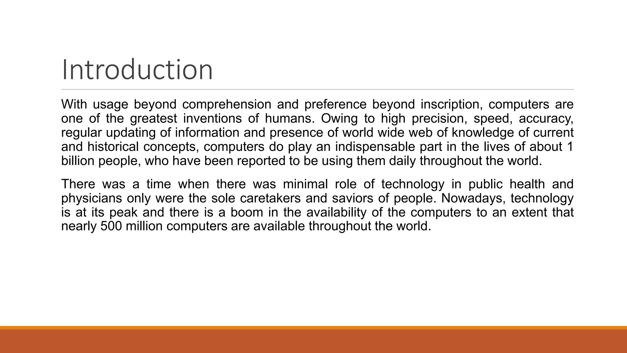 Introduction
With usage beyond comprehension and preference beyond inscription, computers are
one of the greatest inventions of humans. Owing to high precision, speed, accuracy,
regular updating of information and presence of world wide web of knowledge of current
and historical concepts, computers do play an indispensable part in the lives of about 1
billion people, who have been reported to be using them daily throughout the world.
There was a time when there was minimal role of technology in public health and
physicians only were the sole caretakers and saviors of people. Nowadays, technology
is at its peak and there is a boom in the availability of the computers to an extent that
nearly 500 million computers are available throughout the world.
 