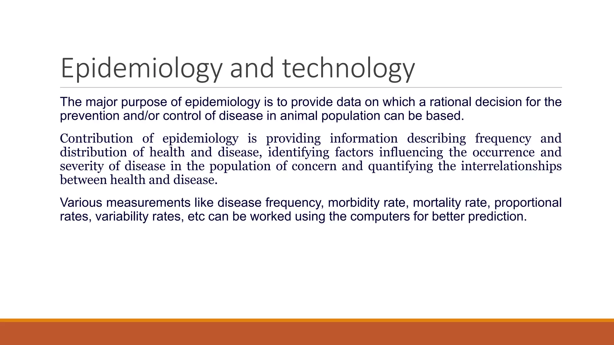 Epidemiology and technology
The major purpose of epidemiology is to provide data on which a rational decision for the
prevention and/or control of disease in animal population can be based.
Contribution of epidemiology is providing information describing frequency and
distribution of health and disease, identifying factors influencing the occurrence and
severity of disease in the population of concern and quantifying the interrelationships
between health and disease.
Various measurements like disease frequency, morbidity rate, mortality rate, proportional
rates, variability rates, etc can be worked using the computers for better prediction.
 