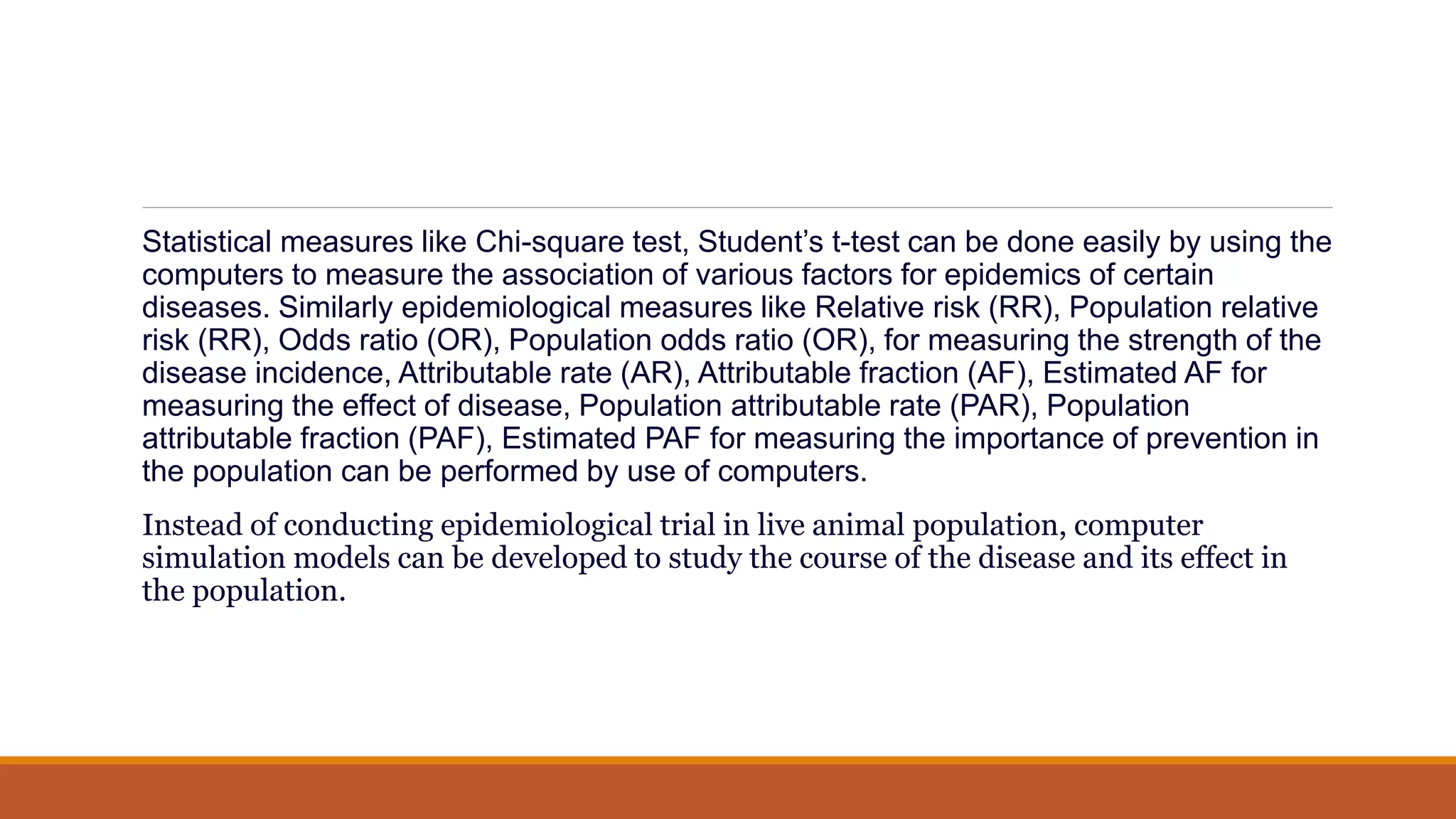 Statistical measures like Chi-square test, Student’s t-test can be done easily by using the
computers to measure the association of various factors for epidemics of certain
diseases. Similarly epidemiological measures like Relative risk (RR), Population relative
risk (RR), Odds ratio (OR), Population odds ratio (OR), for measuring the strength of the
disease incidence, Attributable rate (AR), Attributable fraction (AF), Estimated AF for
measuring the effect of disease, Population attributable rate (PAR), Population
attributable fraction (PAF), Estimated PAF for measuring the importance of prevention in
the population can be performed by use of computers.
Instead of conducting epidemiological trial in live animal population, computer
simulation models can be developed to study the course of the disease and its effect in
the population.
 