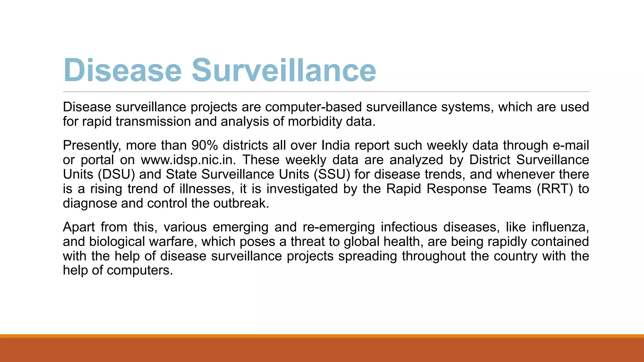 Disease Surveillance
Disease surveillance projects are computer-based surveillance systems, which are used
for rapid transmission and analysis of morbidity data.
Presently, more than 90% districts all over India report such weekly data through e-mail
or portal on www.idsp.nic.in. These weekly data are analyzed by District Surveillance
Units (DSU) and State Surveillance Units (SSU) for disease trends, and whenever there
is a rising trend of illnesses, it is investigated by the Rapid Response Teams (RRT) to
diagnose and control the outbreak.
Apart from this, various emerging and re-emerging infectious diseases, like influenza,
and biological warfare, which poses a threat to global health, are being rapidly contained
with the help of disease surveillance projects spreading throughout the country with the
help of computers.
 