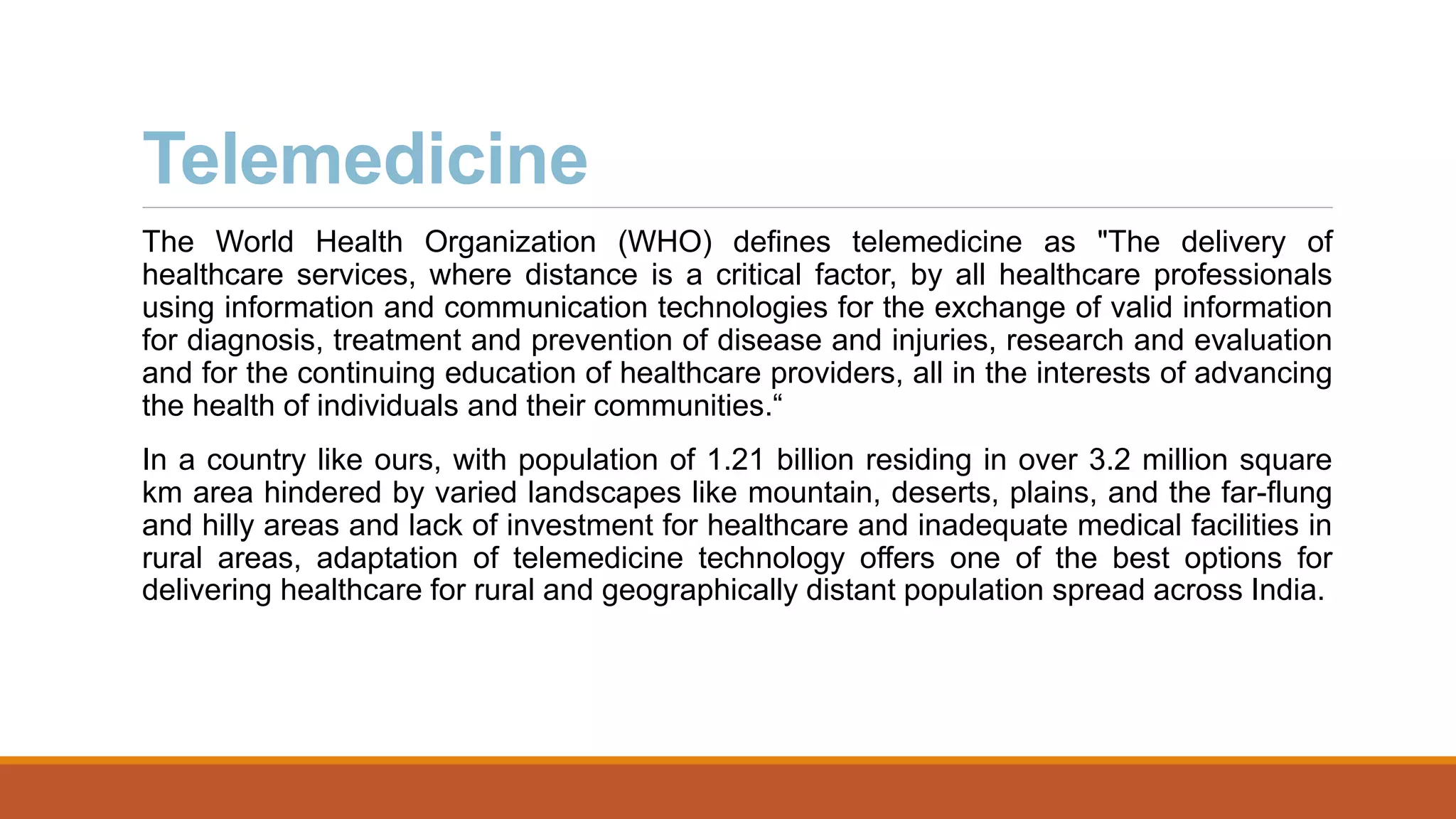 Telemedicine
The World Health Organization (WHO) defines telemedicine as "The delivery of
healthcare services, where distance is a critical factor, by all healthcare professionals
using information and communication technologies for the exchange of valid information
for diagnosis, treatment and prevention of disease and injuries, research and evaluation
and for the continuing education of healthcare providers, all in the interests of advancing
the health of individuals and their communities.“
In a country like ours, with population of 1.21 billion residing in over 3.2 million square
km area hindered by varied landscapes like mountain, deserts, plains, and the far-flung
and hilly areas and lack of investment for healthcare and inadequate medical facilities in
rural areas, adaptation of telemedicine technology offers one of the best options for
delivering healthcare for rural and geographically distant population spread across India.
 