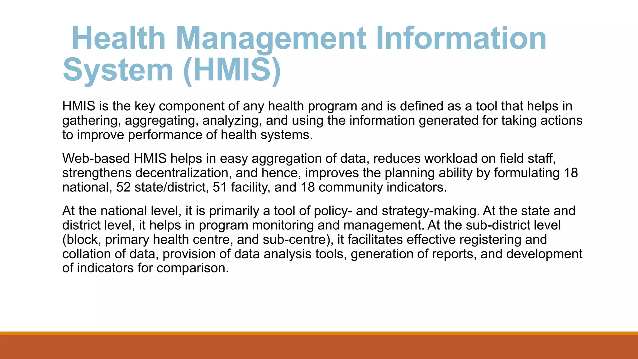 Health Management Information
System (HMIS)
HMIS is the key component of any health program and is defined as a tool that helps in
gathering, aggregating, analyzing, and using the information generated for taking actions
to improve performance of health systems.
Web-based HMIS helps in easy aggregation of data, reduces workload on field staff,
strengthens decentralization, and hence, improves the planning ability by formulating 18
national, 52 state/district, 51 facility, and 18 community indicators.
At the national level, it is primarily a tool of policy- and strategy-making. At the state and
district level, it helps in program monitoring and management. At the sub-district level
(block, primary health centre, and sub-centre), it facilitates effective registering and
collation of data, provision of data analysis tools, generation of reports, and development
of indicators for comparison.
 