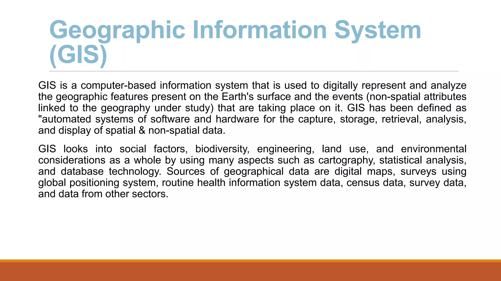 Geographic Information System
(GIS)
GIS is a computer-based information system that is used to digitally represent and analyze
the geographic features present on the Earth's surface and the events (non-spatial attributes
linked to the geography under study) that are taking place on it. GIS has been defined as
"automated systems of software and hardware for the capture, storage, retrieval, analysis,
and display of spatial & non-spatial data.
GIS looks into social factors, biodiversity, engineering, land use, and environmental
considerations as a whole by using many aspects such as cartography, statistical analysis,
and database technology. Sources of geographical data are digital maps, surveys using
global positioning system, routine health information system data, census data, survey data,
and data from other sectors.
 