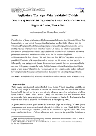 Journal of Economics and Sustainable Development                                                        www.iiste.org
ISSN 2222-1700 (Paper) ISSN 2222-2855 (Online)
Vol.4, No.3, 2013

          Application of Contingent Valuation Method (CVM) in
Determining Demand for Improved Rainwater in Coastal Savanna
                                Region of Ghana, West Africa

                              Anthony Amoah1and Clement Dorm-Adzobu2
Abstract

Coastal regions of Ghana are characterized by low annual rainfall ranging from 800mm to 900mm. This
has contributed to water scarcity for domestic and agricultural use. In order for Ghana to meet the
Millennium Development Goal of eradicating extreme poverty and hunger, alternative water sources
must be exploited for domestic uses. This study uses the CV method as a valuation technique for
non-marketed goods to estimate demand for clean rainwater for domestic use. In addition, the ordered
probit model was used to determine the various factors that can influence respondents’
willingness-to-pay for clean rainwater. The study found that about 93.2% of respondents are willing to
pay GH¢0.025 daily for a 34cm container of clean rainwater and this amount was observed to be
influenced by some socioeconomic factors. Government involvement is therefore recommended in the
provision of the modern rainwater harvesting facilities because of the incidence of poverty within the
coastal savanna areas of Ghana. It is also recommended that more education on the modern method of
harvesting rainwater should precede the application of any rainwater harvesting strategy in Ghana.

Key words: Willingness-to-Pay, Rainwater Harvesting Technology, Ordered Probit, Marginal Effects.



1.0 Introduction
Water plays a significant role in the life of all living things. Without water there would be no
life for living things. Clean water is essential for human survival and satisfaction because
human health depends on the provision of safe, adequate, accessible and reliable drinking
water supplies (Porto, 2004). Gleick (1996) has indicated that the minimum total
recommended basic water requirement in litres per person per day is 50. Health experts also
consider clean water to be crucial for human health (Batmanghelidj, 2009).

As global population rises global market for water also keeps on increasing. In 2006, global
water demand rose above the estimated value of $400 billion per year (Black, 2007). Water
occupied an increasingly important place on the international agenda since 1992; with
questions about the impact of climate change on water resources, the possibility that disputes

1
  Amoah, Anthony (corresponding author) is a Lecturer in the Dept. of Economics, Central University College, P.O Box DS
2310, Dansoman-Accra. Email:aamoah@central.edu.gh
2
  Dorm-Adzobu, Clement (Professor) is the Dean of the Faculty of Arts and Social Sciences, Central University College,
P.O Box DS 2310, Dansoman-Accra.
                                                           1
 