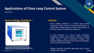 FR
Servo Voltage Stabilizer : Details :
• Servo voltage stabilizer is a closed loop control
mechanism which serves to maintain balanced 3 or
single phase voltage output in spite of fluctuations at
the input owing to unbalanced conditions.
• A Servo Stabilizer is a Servo motor controlled
stabilization system that performs optimum voltage
supply using a Boost transformer booster that
captures voltage fluctuations from input and regulates
current to the correct output.
• Voltage controller operates depending upon output
voltage of the system.
System :
November 27, 2019
Applications of Close Loop Control System
Figure (CS.10) : Servo Voltage Stabilizer
 
