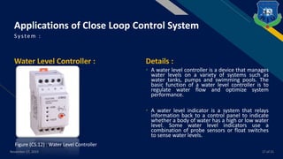 FR
Water Level Controller : Details :
• A water level controller is a device that manages
water levels on a variety of systems such as
water tanks, pumps and swimming pools. The
basic function of a water level controller is to
regulate water flow and optimize system
performance.
• A water level indicator is a system that relays
information back to a control panel to indicate
whether a body of water has a high or low water
level. Some water level indicators use a
combination of probe sensors or float switches
to sense water levels.
System :
November 27, 2019 17 of 21
Applications of Close Loop Control System
Figure (CS.12) : Water Level Controller
 