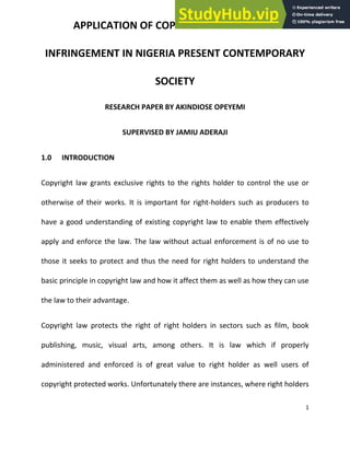1
APPLICATION OF COPYRIGHT LAW AND ITS
INFRINGEMENT IN NIGERIA PRESENT CONTEMPORARY
SOCIETY
RESEARCH PAPER BY AKINDIOSE OPEYEMI
SUPERVISED BY JAMIU ADERAJI
1.0 INTRODUCTION
Copyright law grants exclusive rights to the rights holder to control the use or
otherwise of their works. It is important for right-holders such as producers to
have a good understanding of existing copyright law to enable them effectively
apply and enforce the law. The law without actual enforcement is of no use to
those it seeks to protect and thus the need for right holders to understand the
basic principle in copyright law and how it affect them as well as how they can use
the law to their advantage.
Copyright law protects the right of right holders in sectors such as film, book
publishing, music, visual arts, among others. It is law which if properly
administered and enforced is of great value to right holder as well users of
copyright protected works. Unfortunately there are instances, where right holders
 