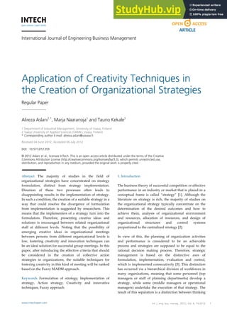 International Journal of Engineering Business Management
Application of Creativity Techniques in
the Creation of Organizational Strategies
Regular Paper
Alireza Aslani1,*
, Marja Naaranoja1
and Tauno Kekale2
1 Department of Industrial Management, University of Vaasa, Finland
2 Vaasa University of Applied Sciences (VAMK), Vaasa, Finland
* Corresponding author E-mail: alireza.aslani@uwasa.fi
Received 04 June 2012; Accepted 06 July 2012
DOI : 10.5772/51359
© 2012 Aslani et al.; licensee InTech. This is an open access article distributed under the terms of the Creative
Commons Attribution License (http://creativecommons.org/licenses/by/3.0), which permits unrestricted use,
distribution, and reproduction in any medium, provided the original work is properly cited.
Abstract The majority of studies in the field of
organizational strategies have concentrated on strategy
formulation, distinct from strategy implementation.
Disunion of these two processes often leads to
disappointing results in the implementation of strategy.
In such a condition, the creation of a suitable strategy in a
way that could resolve the divergence of formulation
from implementation is suggested by researchers. This
means that the implementers of a strategy turn into the
formulators. Therefore, presenting creative ideas and
solutions is encouraged between related organizational
staff at different levels. Noting that the possibility of
emerging creative ideas in organizational meetings
between persons from different organizational levels is
low, fostering creativity and innovation techniques can
be an ideal solution for successful group meetings. In this
paper, after introducing the effective criteria that should
be considered in the creation of collective action
strategies in organizations, the suitable techniques for
fostering creativity in this kind of meeting will be ranked
based on the Fuzzy MADM approach.
Keywords Formulation of strategy; Implementation of
strategy, Action strategy, Creativity and innovative
techniques, Fuzzy approach
1. Introduction
The business theory of successful competition or effective
performance in an industry or market that is placed in a
conceptual frame is called “strategy” [1]. Although the
literature on strategy is rich, the majority of studies on
the organizational strategy typically concentrate on the
determination of the desired outcomes and how to
achieve them, analysis of organizational environment
and resources, allocation of resources, and design of
organizational structures and control systems
proportional to the centralized strategy [2].
In view of this, the planning of organization activities
and performance is considered to be an achievable
process and strategies are supposed to be equal to the
rational decision making process. Therefore, strategic
management is based on the distinctive axes of
formulation, implementation, evaluation and control,
which is implemented consecutively [3]. This distinction
has occurred via a hierarchical division of workforces in
many organizations, meaning that some personnel (top
managers or staff of planning departments) develop a
strategy, while some (middle managers or operational
managers) undertake the execution of that strategy. The
result of this separation is a distinction between thinking
Alireza Aslani, Marja Naaranoja and Tauno Kekale:
Application of Creativity Techniques in the Creation of Organizational Strategies
1
www.intechopen.com
ARTICLE
www.intechopen.com Int. j. eng. bus. manag., 2012, Vol. 4, 14:2012
 