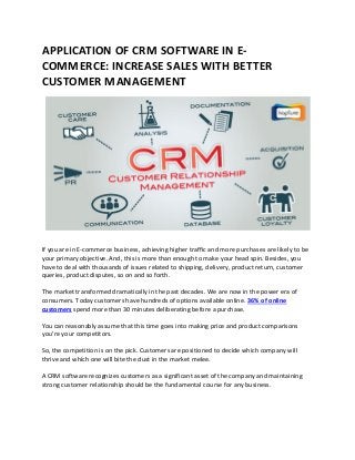 APPLICATION OF CRM SOFTWARE IN E-
COMMERCE: INCREASE SALES WITH BETTER
CUSTOMER MANAGEMENT
If you are in E-commerce business, achieving higher traffic and more purchases are likely to be
your primary objective. And, this is more than enough to make your head spin. Besides, you
have to deal with thousands of issues related to shipping, delivery, product return, customer
queries, product disputes, so on and so forth.
The market transformed dramatically in the past decades. We are now in the power era of
consumers. Today customers have hundreds of options available online. 36% of online
customers spend more than 30 minutes deliberating before a purchase.
You can reasonably assume that this time goes into making price and product comparisons
you’re your competitors.
So, the competition is on the pick. Customers are positioned to decide which company will
thrive and which one will bite the dust in the market melee.
A CRM software recognizes customers as a significant asset of the company and maintaining
strong customer relationship should be the fundamental course for any business.
 