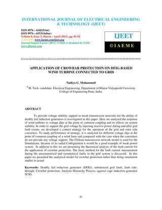 INTERNATIONAL JOURNAL OF ELECTRICAL ENGINEERING
 International Journal of Electrical Engineering and Technology (IJEET), ISSN 0976 –
 6545(Print), ISSN 0976 – 6553(Online) Volume 4, Issue 2, March – April (2013), © IAEME
                            & TECHNOLOGY (IJEET)
ISSN 0976 – 6545(Print)
ISSN 0976 – 6553(Online)
Volume 4, Issue 2, March – April (2013), pp. 81-92
© IAEME: www.iaeme.com/ijeet.asp
                                                                                IJEET
Journal Impact Factor (2013): 5.5028 (Calculated by GISI)
www.jifactor.com                                                            ©IAEME



         APPLICATION OF CROWBAR PROTECTION ON DFIG-BASED
                 WIND TURBINE CONNECTED TO GRID

                                      Nadiya G. Mohammed
    1
        M. Tech. candidate, Electrical Engineering, Department of Bharat Vidyapeeth University
                                 College of Engineering Pune, India.




   ABSTRACT

            To provide voltage stability support in weak transmission networks for the ability of
   doubly fed induction generators is investigated in this paper. Here we analyzed the response
   of wind turbines to voltage dips at the point of common coupling and its effects on system
   stability. In order to support the grid voltage by injecting reactive power during and after grid
   fault events, we developed a control strategy for the operation of the grid and rotor side
   converters. To study performance of strategy, it is analyzed for different voltage dips at the
   point of common coupling of a wind farm and compared with the case when the converters
   do not provide any voltage support. The Chilean transmission network model is used for the
   Simulations, because of its radial Configuration it would be a good example of weak power
   system. In addition to this we are presenting the theoretical analysis of the fault current for
   the application of crowbar protection. The basic method for the fault current measurement
   during the unsymmetrical and symmetrical faults in the grid system is discussed. In this
   paper we presented the analytical model for crowbar protection rather than doing simulation
   studies in actual.

   Keywords- Doubly fed induction generator (DFIG); unbalanced grid fault; fault ride-
   through; Crowbar protection; Analytic Hierarchy Process; squirrel cage induction generator
   SCIG.




                                                  81
 