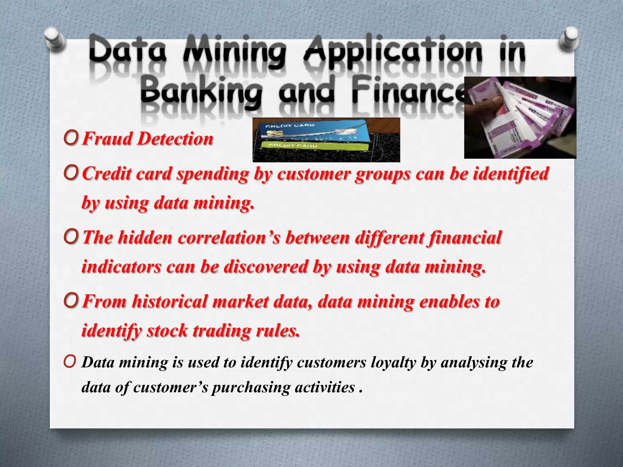 OFraud Detection
OCredit card spending by customer groups can be identified
by using data mining.
OThe hidden correlation’s between different financial
indicators can be discovered by using data mining.
OFrom historical market data, data mining enables to
identify stock trading rules.
O Data mining is used to identify customers loyalty by analysing the
data of customer’s purchasing activities .
 