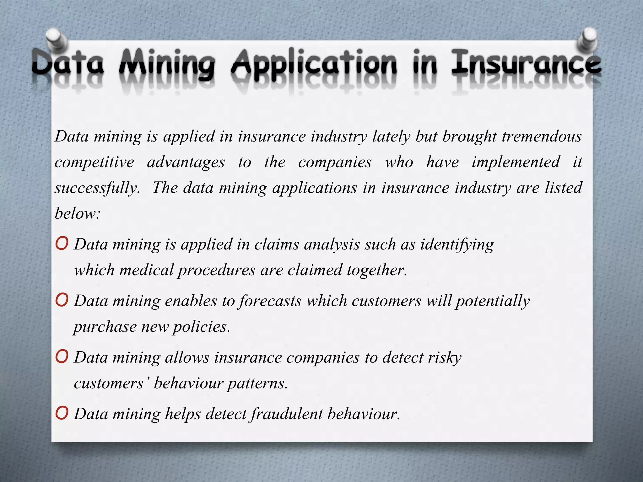 Data mining is applied in insurance industry lately but brought tremendous
competitive advantages to the companies who have implemented it
successfully. The data mining applications in insurance industry are listed
below:
O Data mining is applied in claims analysis such as identifying
which medical procedures are claimed together.
O Data mining enables to forecasts which customers will potentially
purchase new policies.
O Data mining allows insurance companies to detect risky
customers’ behaviour patterns.
O Data mining helps detect fraudulent behaviour.
 