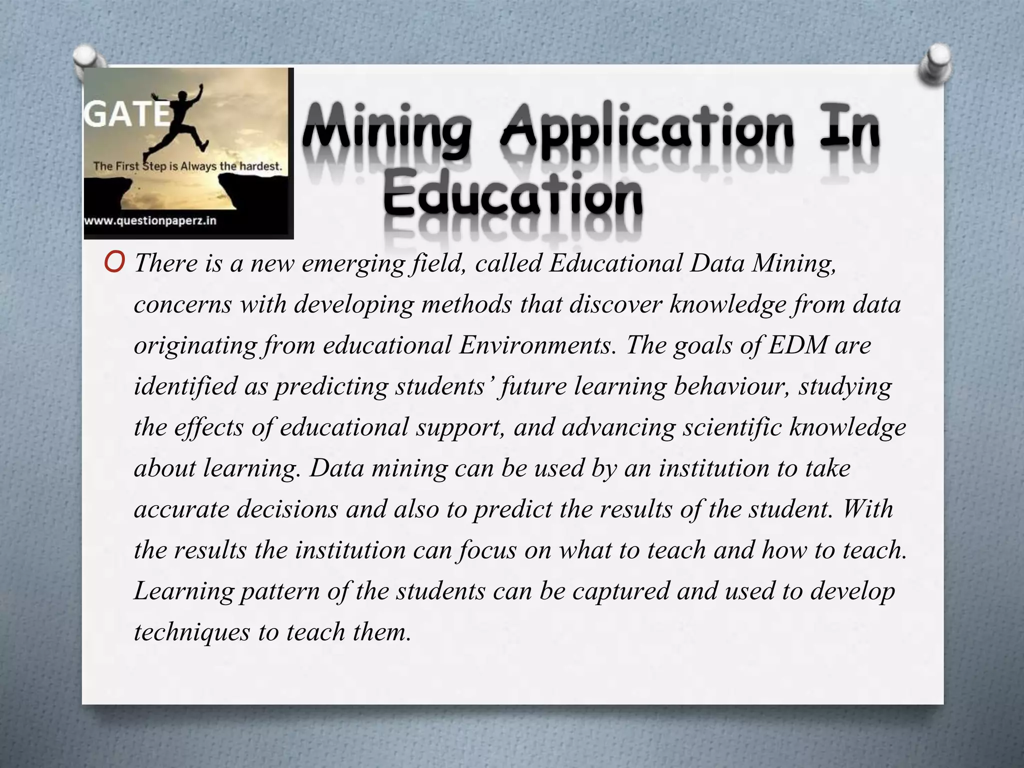 O There is a new emerging field, called Educational Data Mining,
concerns with developing methods that discover knowledge from data
originating from educational Environments. The goals of EDM are
identified as predicting students’ future learning behaviour, studying
the effects of educational support, and advancing scientific knowledge
about learning. Data mining can be used by an institution to take
accurate decisions and also to predict the results of the student. With
the results the institution can focus on what to teach and how to teach.
Learning pattern of the students can be captured and used to develop
techniques to teach them.
 