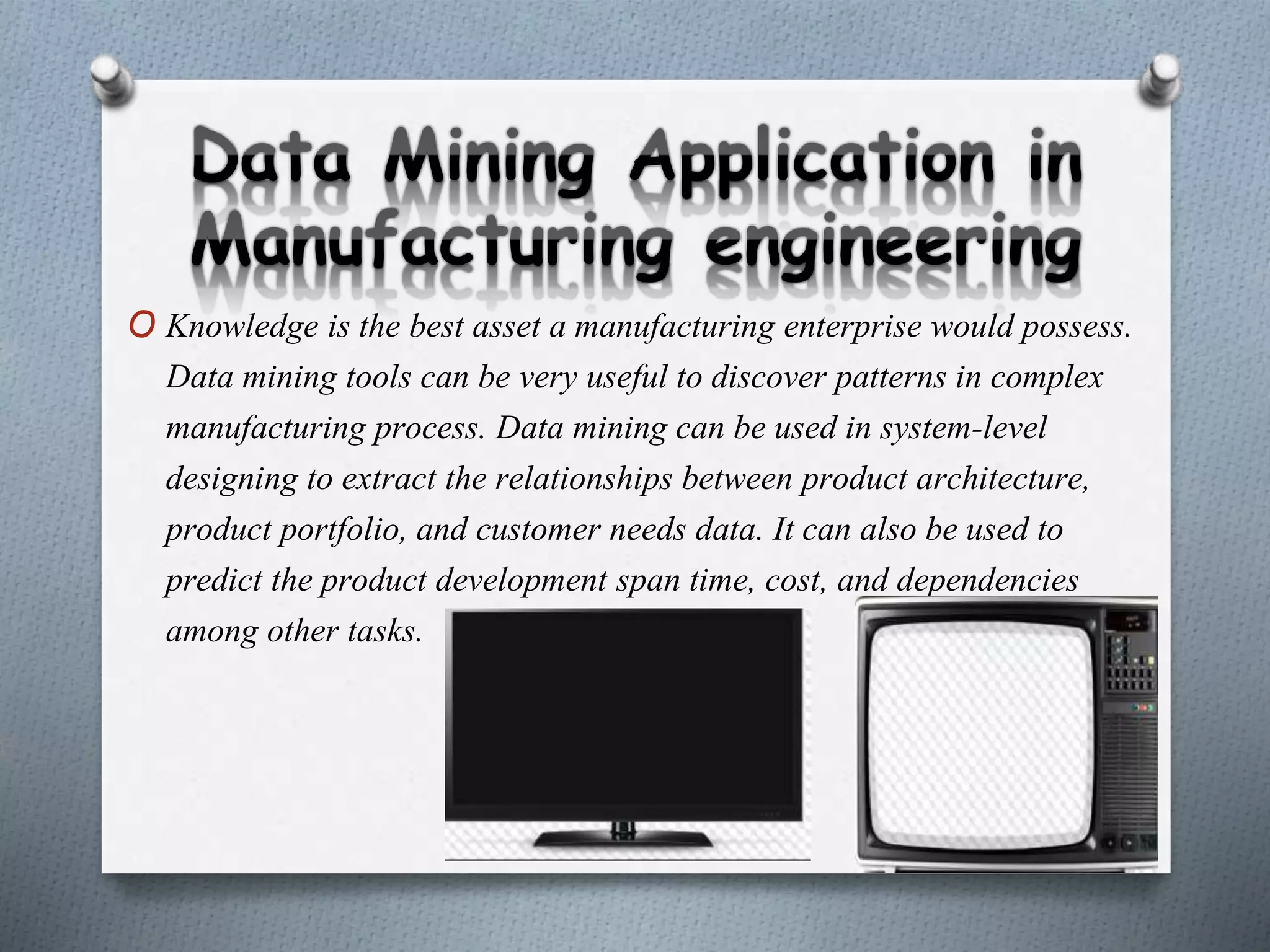 O Knowledge is the best asset a manufacturing enterprise would possess.
Data mining tools can be very useful to discover patterns in complex
manufacturing process. Data mining can be used in system-level
designing to extract the relationships between product architecture,
product portfolio, and customer needs data. It can also be used to
predict the product development span time, cost, and dependencies
among other tasks.
 