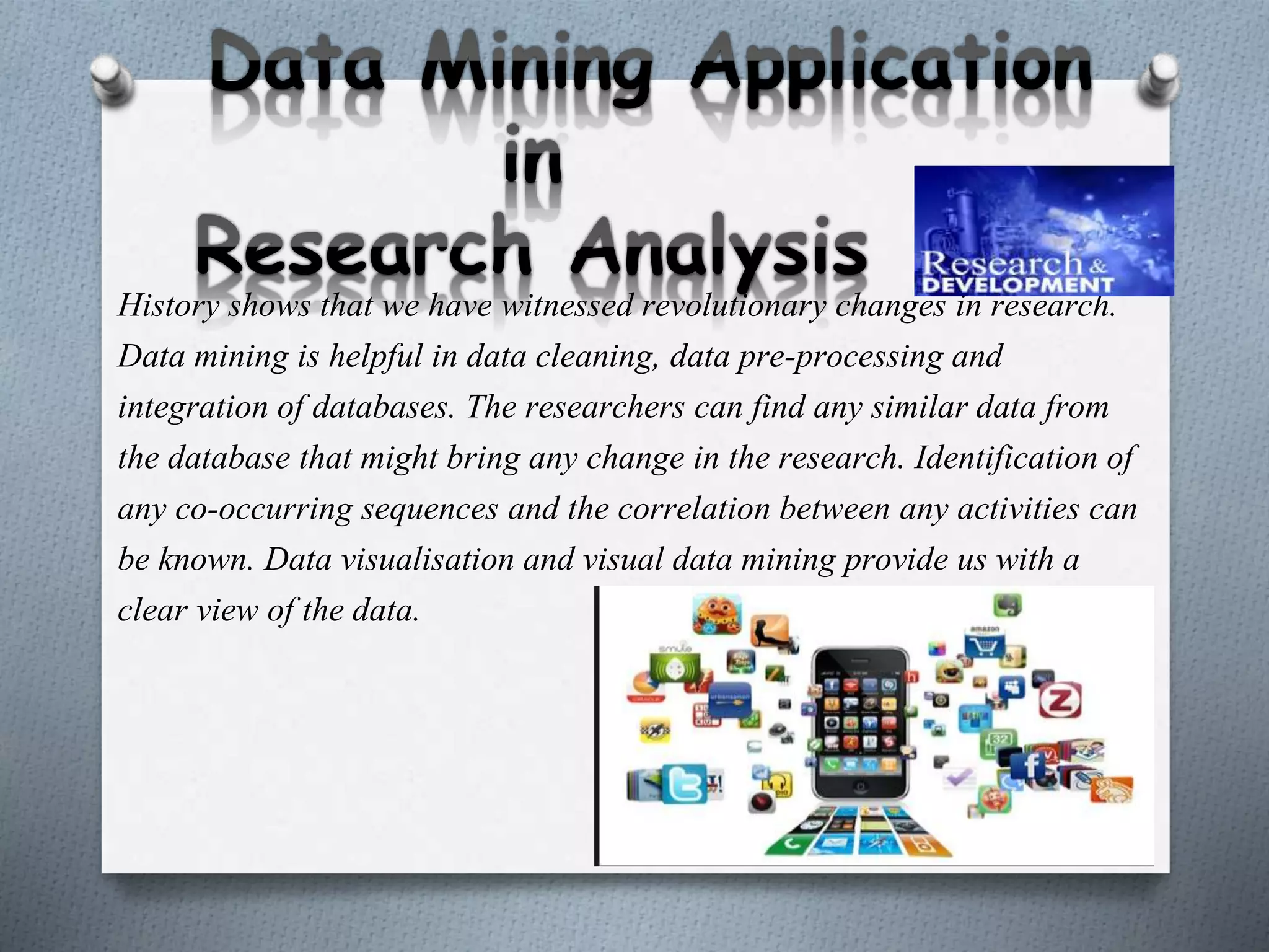 History shows that we have witnessed revolutionary changes in research.
Data mining is helpful in data cleaning, data pre-processing and
integration of databases. The researchers can find any similar data from
the database that might bring any change in the research. Identification of
any co-occurring sequences and the correlation between any activities can
be known. Data visualisation and visual data mining provide us with a
clear view of the data.
 