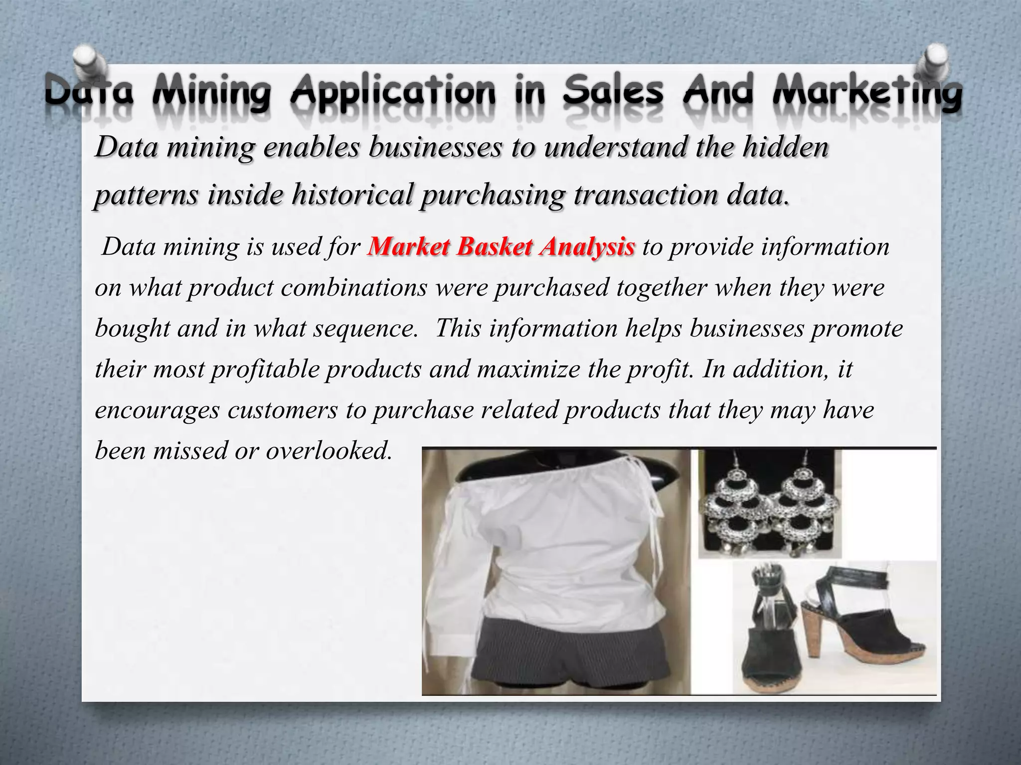 Data mining enables businesses to understand the hidden
patterns inside historical purchasing transaction data.
Data mining is used for Market Basket Analysis to provide information
on what product combinations were purchased together when they were
bought and in what sequence. This information helps businesses promote
their most profitable products and maximize the profit. In addition, it
encourages customers to purchase related products that they may have
been missed or overlooked.
 