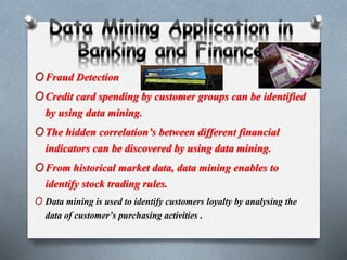 OFraud Detection
OCredit card spending by customer groups can be identified
by using data mining.
OThe hidden correlation’s between different financial
indicators can be discovered by using data mining.
OFrom historical market data, data mining enables to
identify stock trading rules.
O Data mining is used to identify customers loyalty by analysing the
data of customer’s purchasing activities .
 
