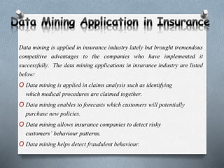 Data mining is applied in insurance industry lately but brought tremendous
competitive advantages to the companies who have implemented it
successfully. The data mining applications in insurance industry are listed
below:
O Data mining is applied in claims analysis such as identifying
which medical procedures are claimed together.
O Data mining enables to forecasts which customers will potentially
purchase new policies.
O Data mining allows insurance companies to detect risky
customers’ behaviour patterns.
O Data mining helps detect fraudulent behaviour.
 