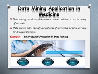 O Data mining enables to characterize patient activities to see incoming
office visits.
O Data mining helps identify the patterns of successful medical therapies
for different illnesses.
Example:- Smart Health Prediction in Data Mining
 
