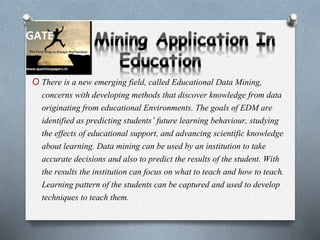 O There is a new emerging field, called Educational Data Mining,
concerns with developing methods that discover knowledge from data
originating from educational Environments. The goals of EDM are
identified as predicting students’ future learning behaviour, studying
the effects of educational support, and advancing scientific knowledge
about learning. Data mining can be used by an institution to take
accurate decisions and also to predict the results of the student. With
the results the institution can focus on what to teach and how to teach.
Learning pattern of the students can be captured and used to develop
techniques to teach them.
 