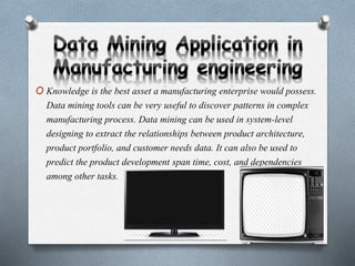 O Knowledge is the best asset a manufacturing enterprise would possess.
Data mining tools can be very useful to discover patterns in complex
manufacturing process. Data mining can be used in system-level
designing to extract the relationships between product architecture,
product portfolio, and customer needs data. It can also be used to
predict the product development span time, cost, and dependencies
among other tasks.
 
