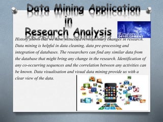 History shows that we have witnessed revolutionary changes in research.
Data mining is helpful in data cleaning, data pre-processing and
integration of databases. The researchers can find any similar data from
the database that might bring any change in the research. Identification of
any co-occurring sequences and the correlation between any activities can
be known. Data visualisation and visual data mining provide us with a
clear view of the data.
 